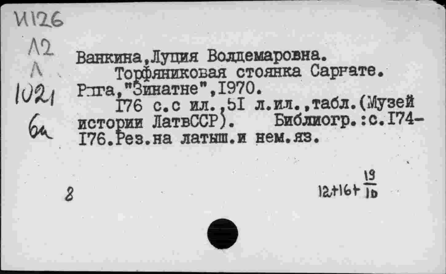 ﻿u ас
АО
Ванкина,Луция Волдемаровна.
А Торфяниковая стоянка Сарнате.
/НО/ Рига,"Зинатне",1970.
11	176 с.с ил. .Ы л.ил.,табл.(Музей
Л истории ЛатвССР). Библиогр.:с.174-
176.Рез.на латыш.и нем.яз.
13